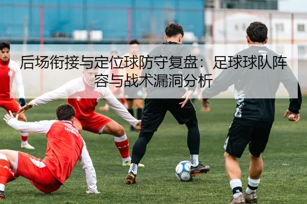 后场衔接与定位球防守复盘：足球球队阵容与战术漏洞分析